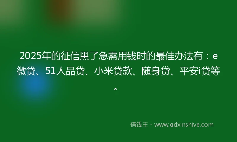2025年的征信黑了急需用钱时的最佳办法有：e微贷、51人品贷、小米贷款、随身贷、平安i贷等。