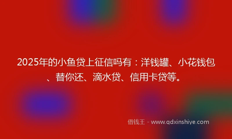2025年的小鱼贷上征信吗有:洋钱罐、小花钱包、替你还、滴水贷、信用卡贷等。