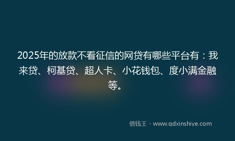 2025年的放款不看征信的网贷有哪些平台有：我来贷、柯基贷、超人卡、小花钱包、度小满金融等。