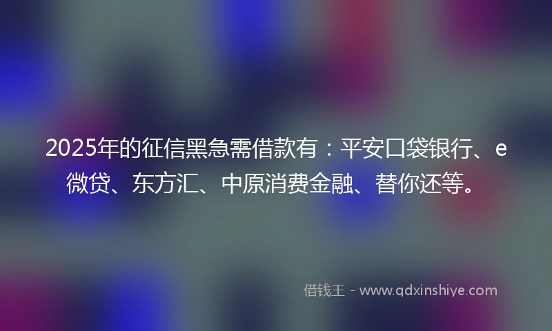 2025年的征信黑急需借款有：平安口袋银行、e微贷、东方汇、中原消费金融、替你还等。