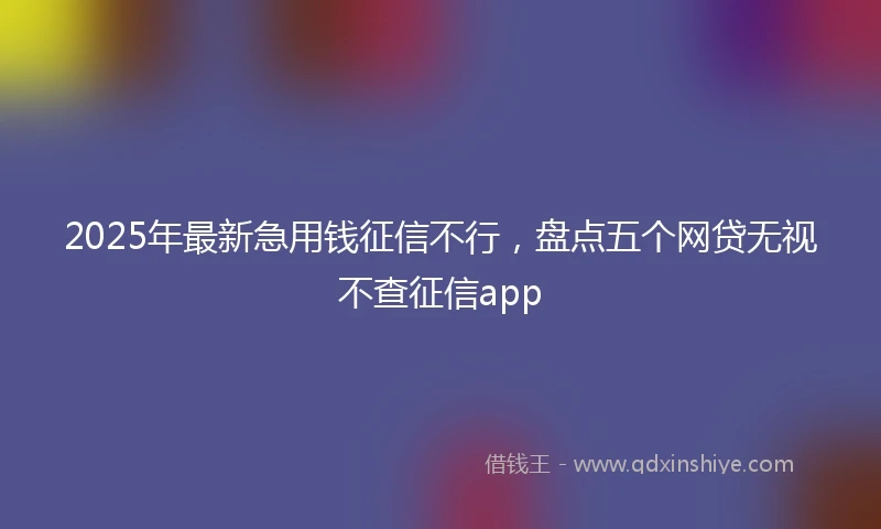 2025年最新急用钱征信不行，盘点五个网贷无视不查征信app