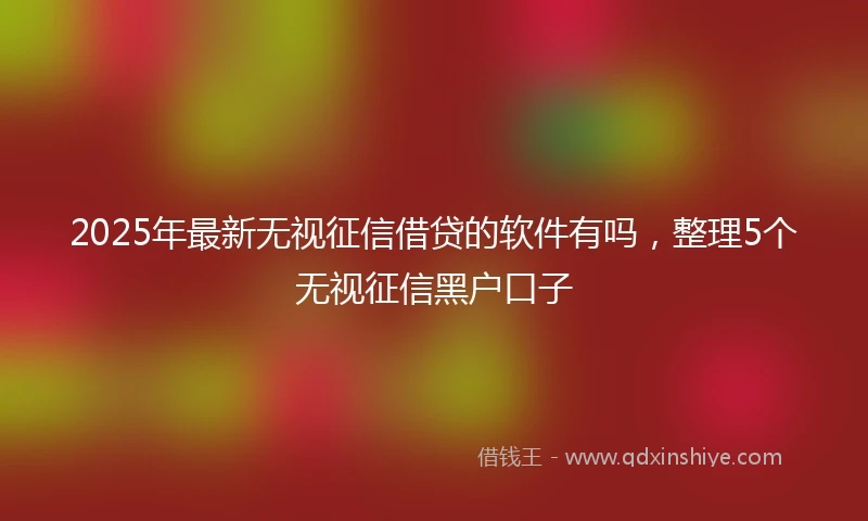 2025年最新无视征信借贷的软件有吗，整理5个无视征信黑户口子