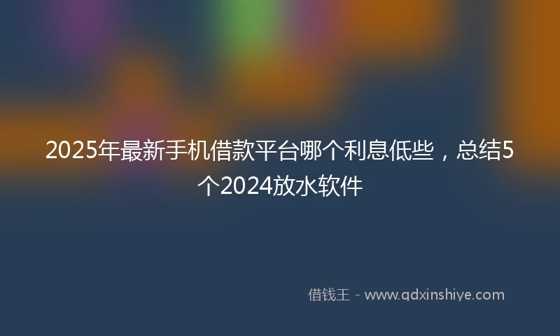 2025年最新手机借款平台哪个利息低些，总结5个2024放水软件