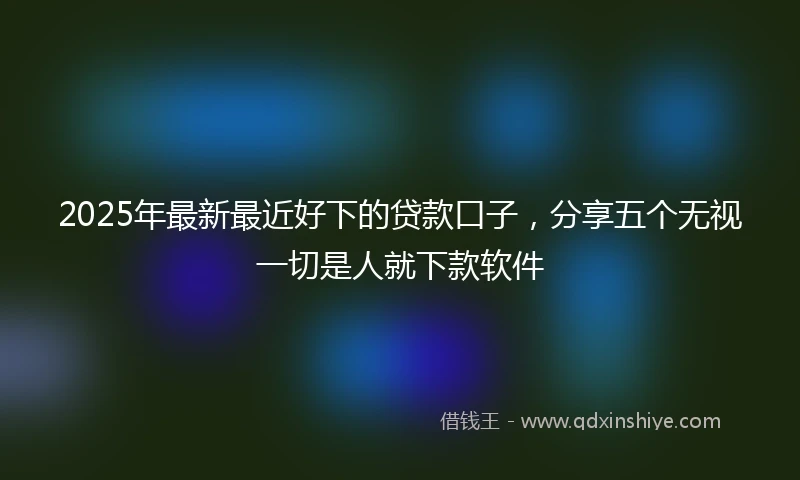 2025年最新最近好下的贷款口子，分享五个无视一切是人就下款软件