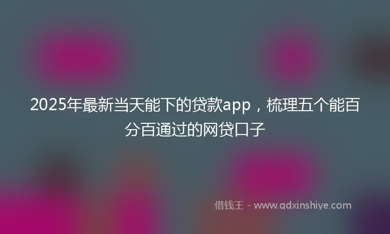 2025年最新当天能下的贷款app，梳理五个能百分百通过的网贷口子