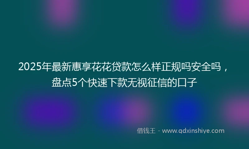 2025年最新惠享花花贷款怎么样正规吗安全吗，盘点5个快速下款无视征信的口子