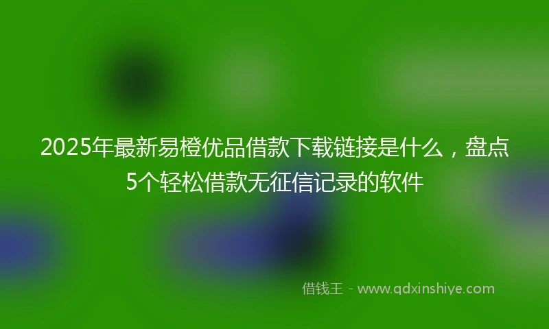 2025年最新易橙优品借款下载链接是什么，盘点5个轻松借款无征信记录的软件