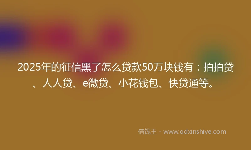 2025年的征信黑了怎么贷款50万块钱有：拍拍贷、人人贷、e微贷、小花钱包、快贷通等。