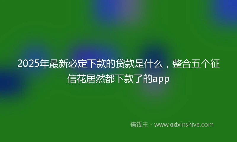 2025年最新必定下款的贷款是什么，整合五个征信花居然都下款了的app