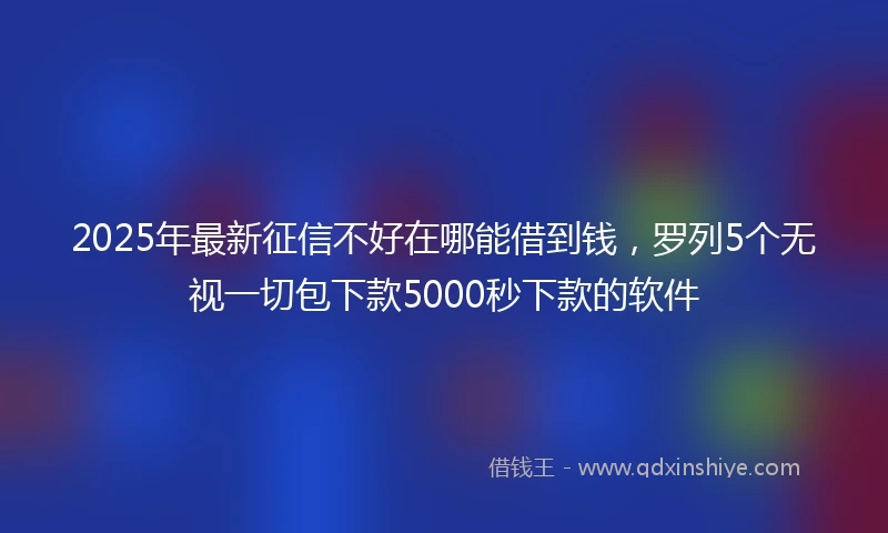 2025年最新征信不好在哪能借到钱，罗列5个无视一切包下款5000秒下款的软件