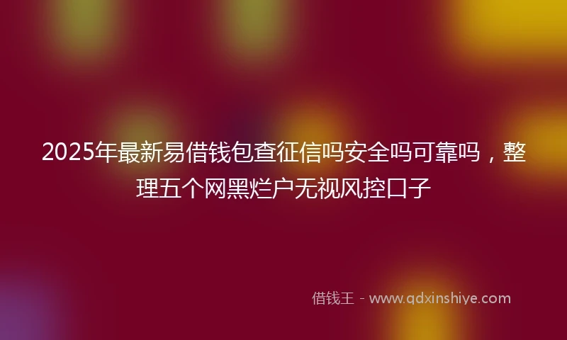 2025年最新易借钱包查征信吗安全吗可靠吗，整理五个网黑烂户无视风控口子