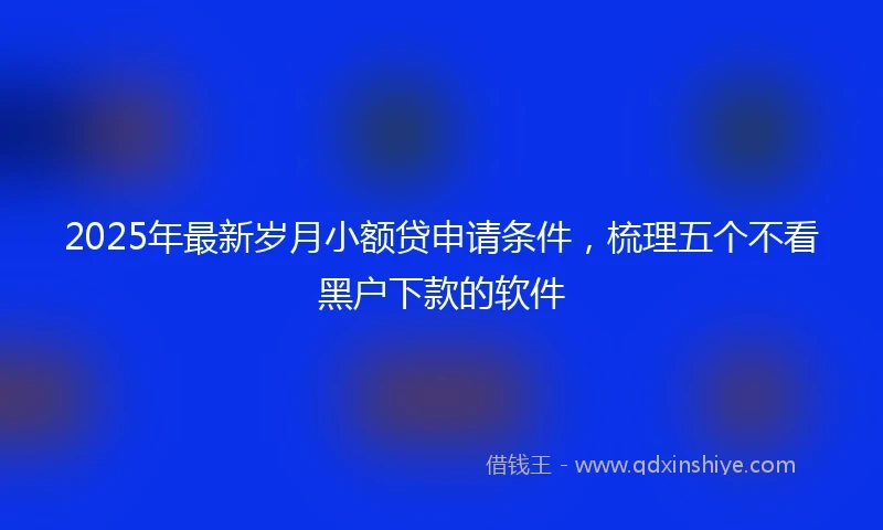 2025年最新岁月小额贷申请条件，梳理五个不看黑户下款的软件