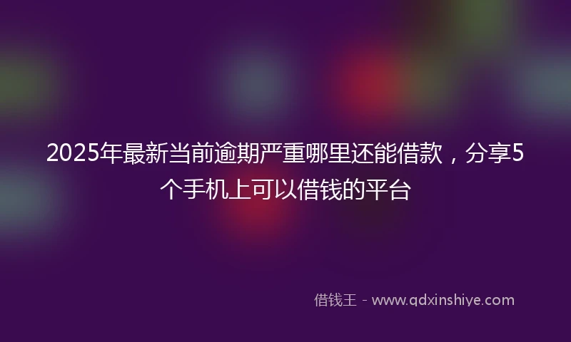 2025年最新当前逾期严重哪里还能借款，分享5个手机上可以借钱的平台