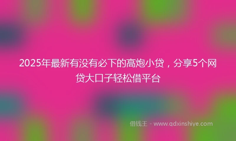 2025年最新有没有必下的高炮小贷，分享5个网贷大口子轻松借平台