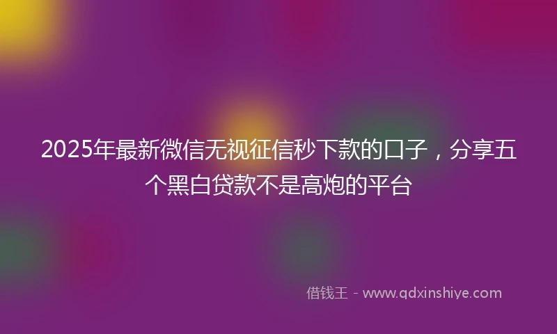 2025年最新微信无视征信秒下款的口子，分享五个黑白贷款不是高炮的平台
