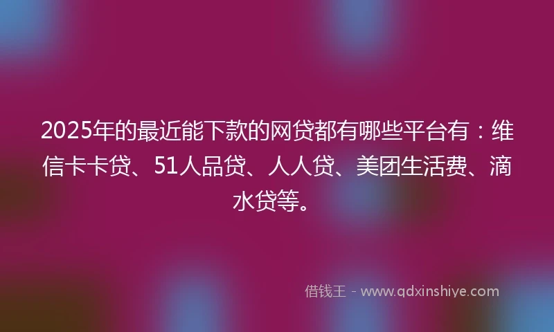 2025年的最近能下款的网贷都有哪些平台有：维信卡卡贷、51人品贷、人人贷、美团生活费、滴水贷等。