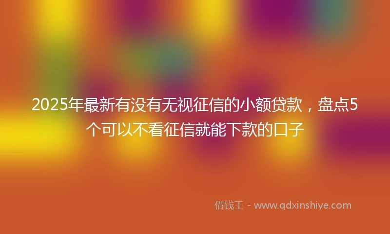 2025年最新有没有无视征信的小额贷款，盘点5个可以不看征信就能下款的口子