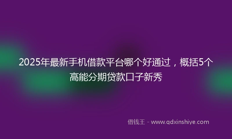 2025年最新手机借款平台哪个好通过，概括5个高能分期贷款口子新秀