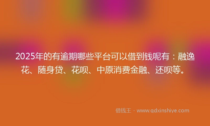 2025年的有逾期哪些平台可以借到钱呢有：融逸花、随身贷、花呗、中原消费金融、还呗等。