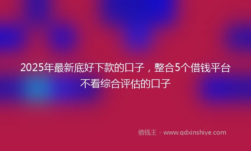 2025年最新底好下款的口子,整合5个借钱平台不看综合评估的口子