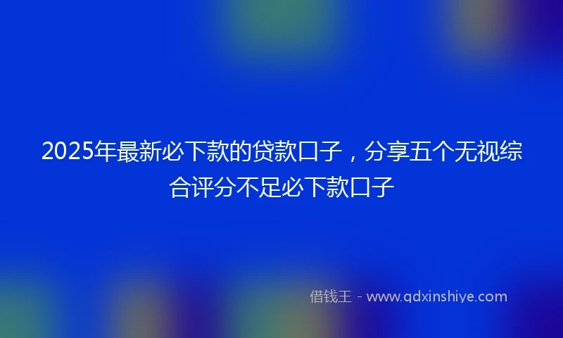 2025年最新必下款的贷款口子，分享五个无视综合评分不足必下款口子