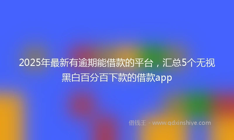 2025年最新有逾期能借款的平台，汇总5个无视黑白百分百下款的借款app