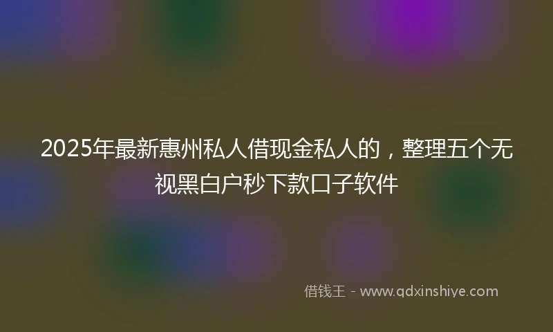 2025年最新惠州私人借现金私人的，整理五个无视黑白户秒下款口子软件
