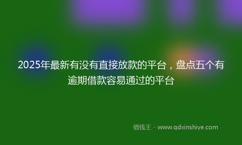 2025年最新有没有直接放款的平台，盘点五个有逾期借款容易通过的平台