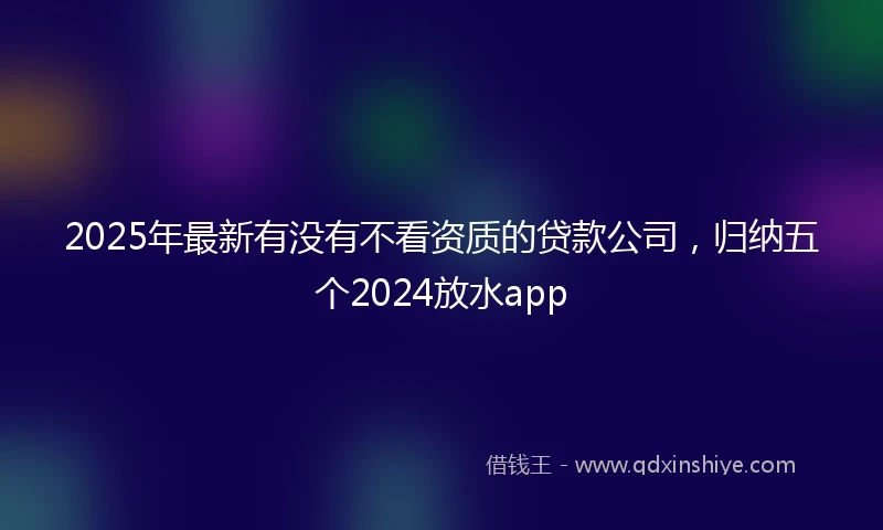 2025年最新有没有不看资质的贷款公司，归纳五个2024放水app