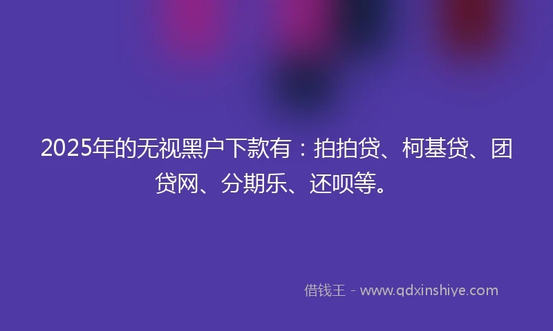 2025年的无视黑户下款有：拍拍贷、柯基贷、团贷网、分期乐、还呗等。