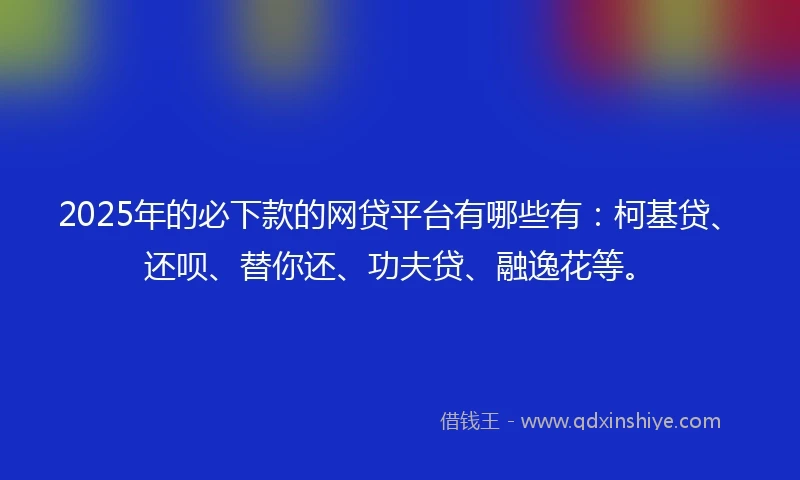 2025年的必下款的网贷平台有哪些有：柯基贷、还呗、替你还、功夫贷、融逸花等。