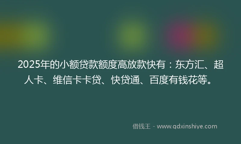 2025年的小额贷款额度高放款快有：东方汇、超人卡、维信卡卡贷、快贷通、百度有钱花等。