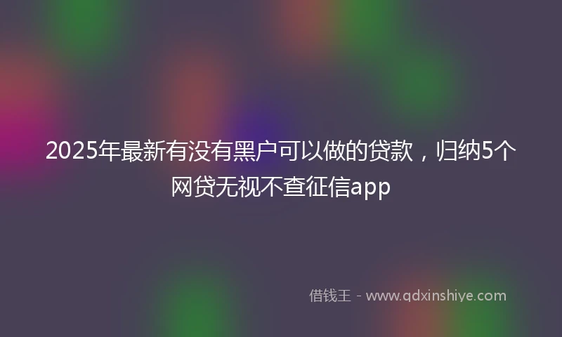 2025年最新有没有黑户可以做的贷款，归纳5个网贷无视不查征信app