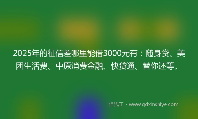 2025年的征信差哪里能借3000元有：随身贷、美团生活费、中原消费金融、快贷通、替你还等。