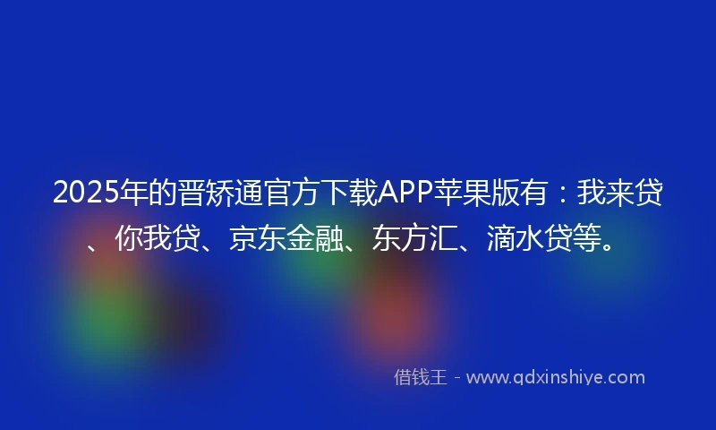 2025年的晋矫通官方下载APP苹果版有：我来贷、你我贷、京东金融、东方汇、滴水贷等。