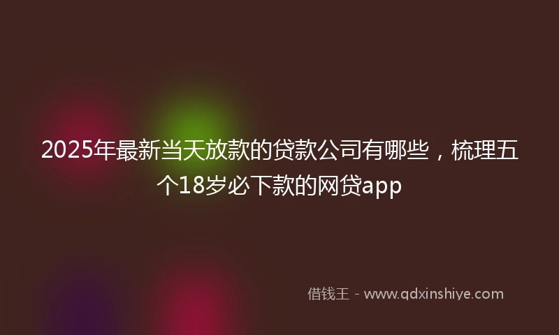 2025年最新当天放款的贷款公司有哪些，梳理五个18岁必下款的网贷app