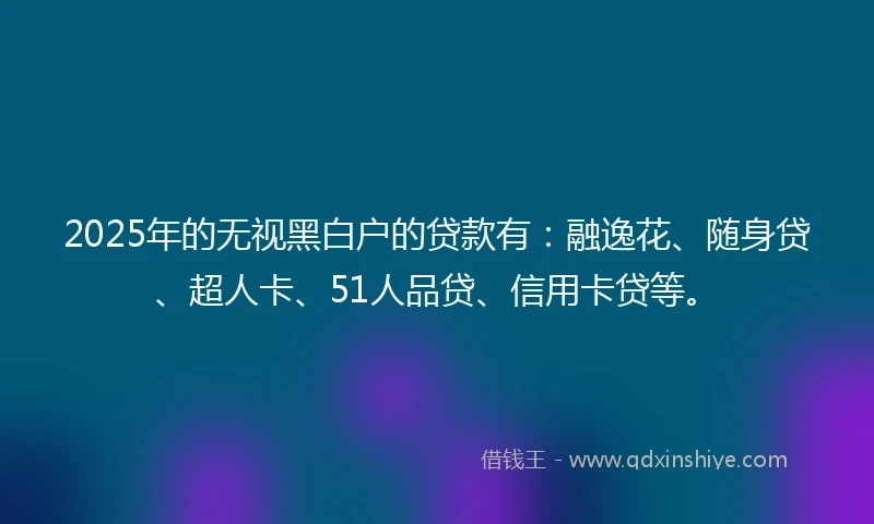 2025年的无视黑白户的贷款有：融逸花、随身贷、超人卡、51人品贷、信用卡贷等。