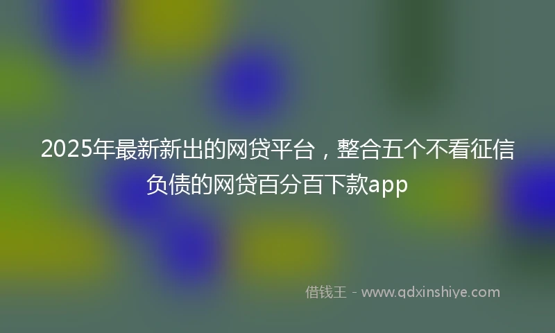 2025年最新新出的网贷平台，整合五个不看征信负债的网贷百分百下款app