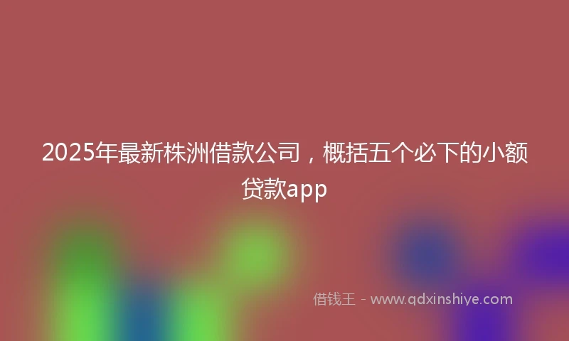 2025年最新株洲借款公司，概括五个必下的小额贷款app