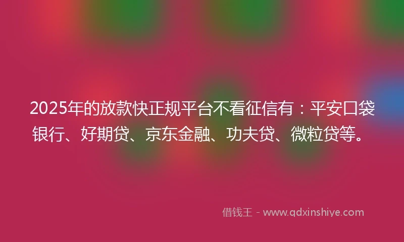 2025年的放款快正规平台不看征信有：平安口袋银行、好期贷、京东金融、功夫贷、微粒贷等。