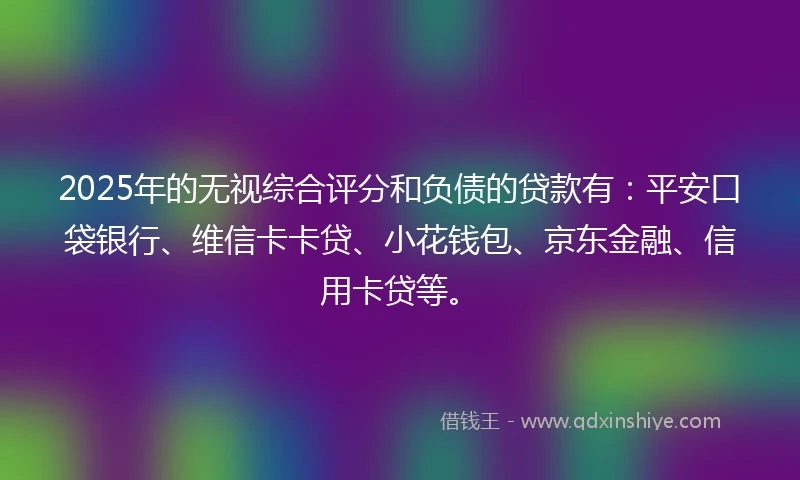 2025年的无视综合评分和负债的贷款有：平安口袋银行、维信卡卡贷、小花钱包、京东金融、信用卡贷等。