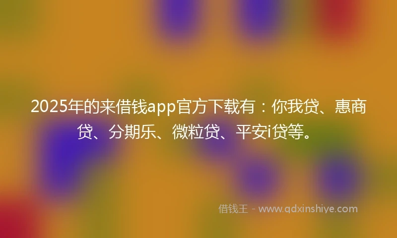 2025年的来借钱app官方下载有：你我贷、惠商贷、分期乐、微粒贷、平安i贷等。
