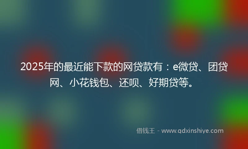 2025年的最近能下款的网贷款有：e微贷、团贷网、小花钱包、还呗、好期贷等。