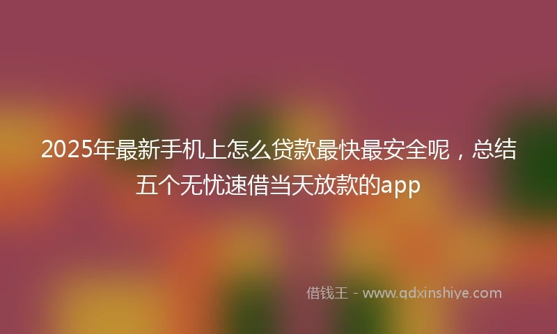 2025年最新手机上怎么贷款最快最安全呢，总结五个无忧速借当天放款的app