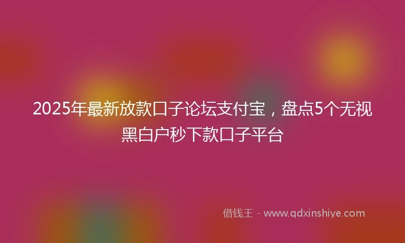 2025年最新放款口子论坛支付宝，盘点5个无视黑白户秒下款口子平台