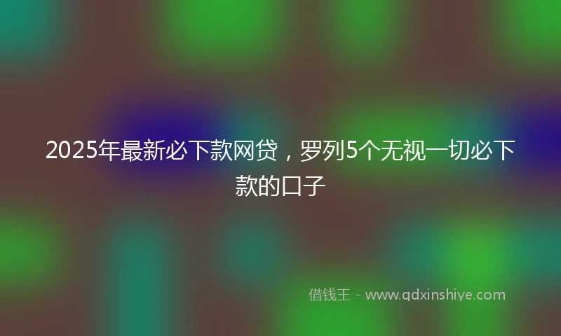 2025年最新必下款网贷，罗列5个无视一切必下款的口子