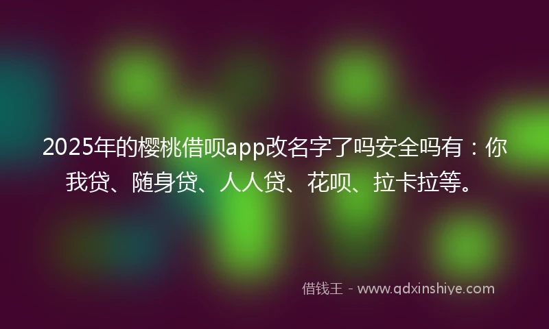 2025年的樱桃借呗app改名字了吗安全吗有：你我贷、随身贷、人人贷、花呗、拉卡拉等。