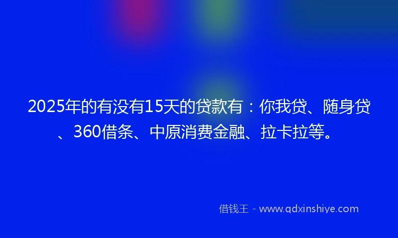 2025年的有没有15天的贷款有：你我贷、随身贷、360借条、中原消费金融、拉卡拉等。