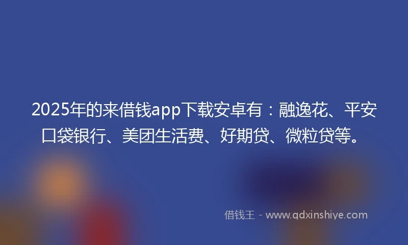 2025年的来借钱app下载安卓有：融逸花、平安口袋银行、美团生活费、好期贷、微粒贷等。