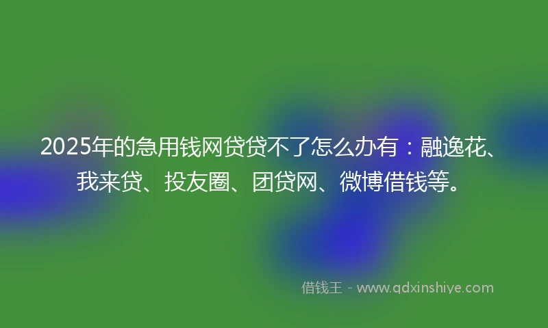 2025年的急用钱网贷贷不了怎么办有：融逸花、我来贷、投友圈、团贷网、微博借钱等。